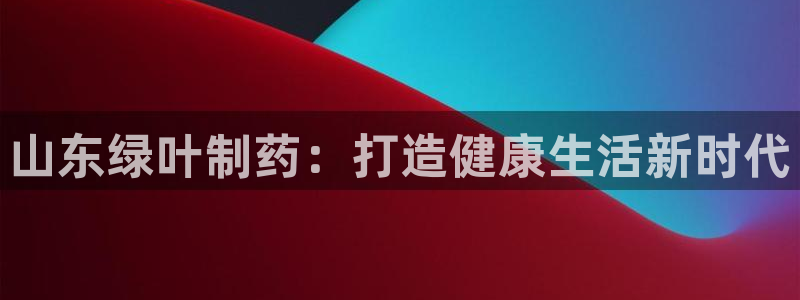 ag九游老哥俱乐部：山东绿叶制药：打造健康生活新时代