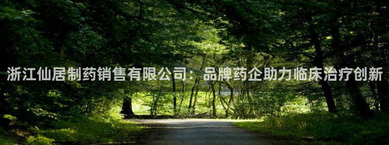 九游会老哥俱乐部必备的交流社区：浙江仙居制药销售有限公司：品牌药企助力临床治疗创新