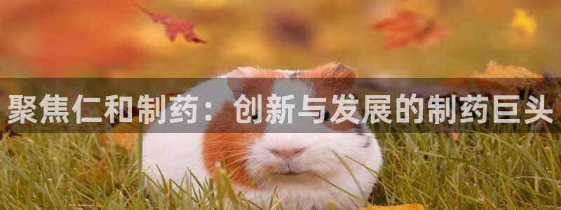 老哥吧九游会下架吗：聚焦仁和制药：创新与发展的制药巨头