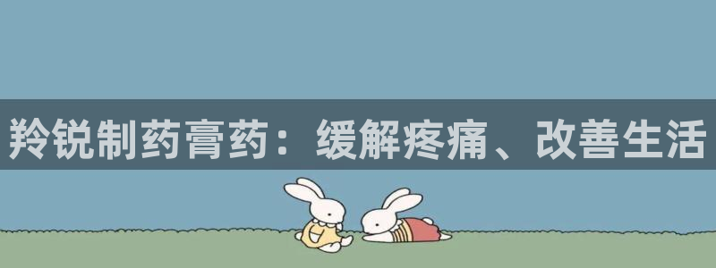ag九游老哥俱乐部：羚锐制药膏药：缓解疼痛、改善生活