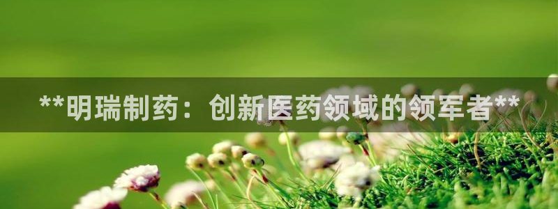 j9九游会老哥俱乐部交流区：**明瑞制药：创新医药领域的领军者**