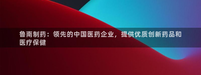 老哥吧九游会下架吗：鲁南制药：领先的中国医药企业，提供优质创新药品和
医疗保健