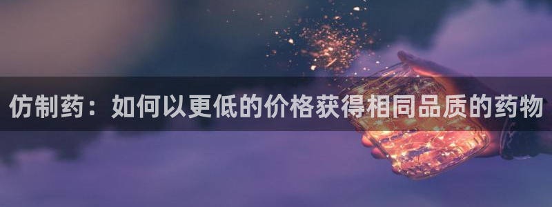 ag九游会老哥：仿制药：如何以更低的价格获得相同品质的药物