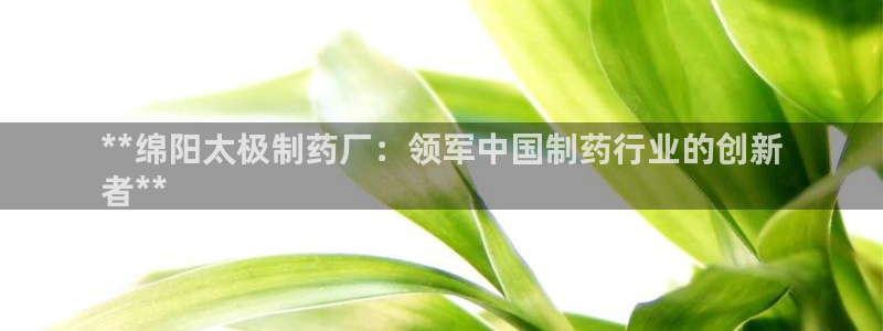 老哥俱乐部是干什么的啊：**绵阳太极制药厂：领军中国制药行业的创新
者**