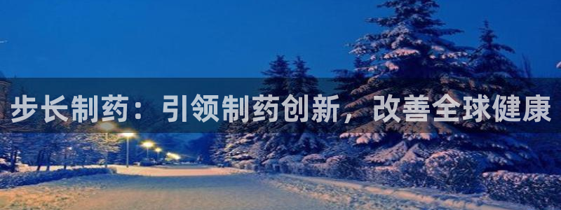 ag九游老哥俱乐部：步长制药：引领制药创新，改善全球健康