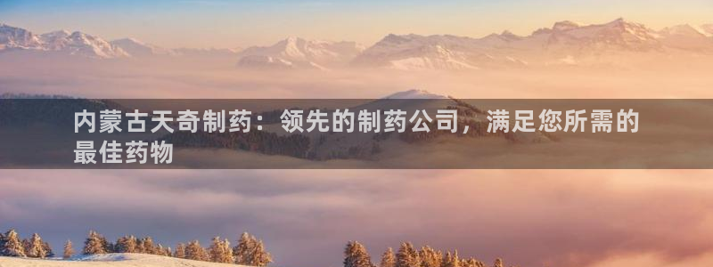 九游老哥俱乐部官网登录：内蒙古天奇制药：领先的制药公司，满足您所需的
最佳药物