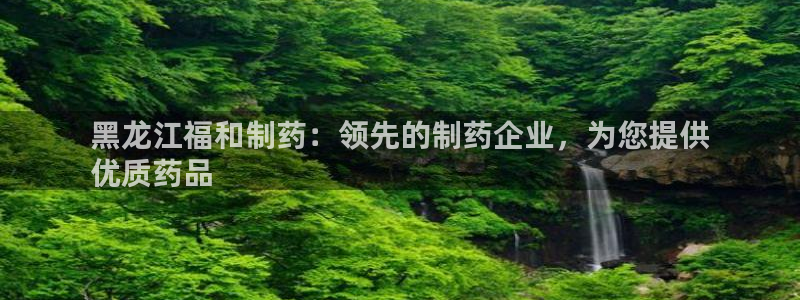 九游会老哥：黑龙江福和制药：领先的制药企业，为您提供
优质药品