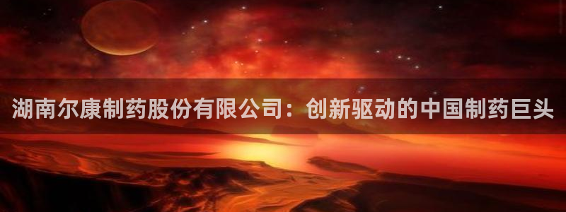 九游老哥俱乐部官网登录不了：湖南尔康制药股份有限公司：创新驱动的中国制药巨头
