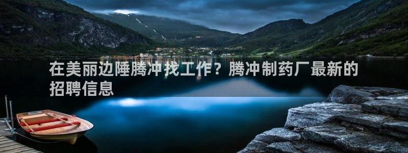 ag九游会老哥：在美丽边陲腾冲找工作？腾冲制药厂最新的
招聘信息
