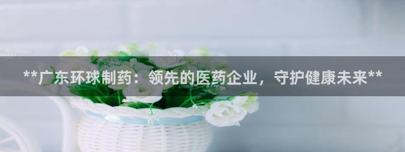 九游会老哥俱乐部必备的交流社区：**广东环球制药：领先的医药企业，守护健康未来**