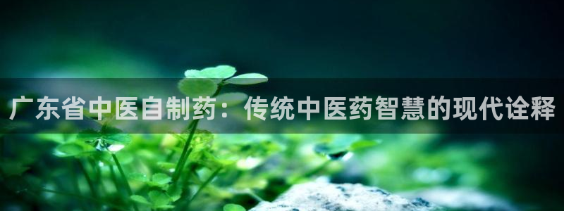 老哥吧九游会下架吗：广东省中医自制药：传统中医药智慧的现代诠释