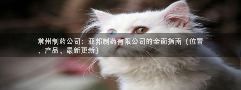 9游会老哥：常州制药公司：亚邦制药有限公司的全面指南（位置
、产品、最新更新）