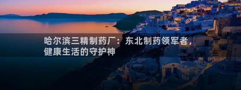 老哥吧九游会下架吗：哈尔滨三精制药厂：东北制药领军者，
健康生活的守护神