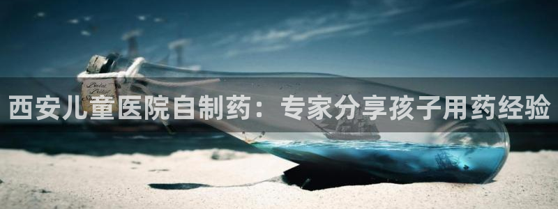 九游会老哥俱乐部：西安儿童医院自制药：专家分享孩子用药经验