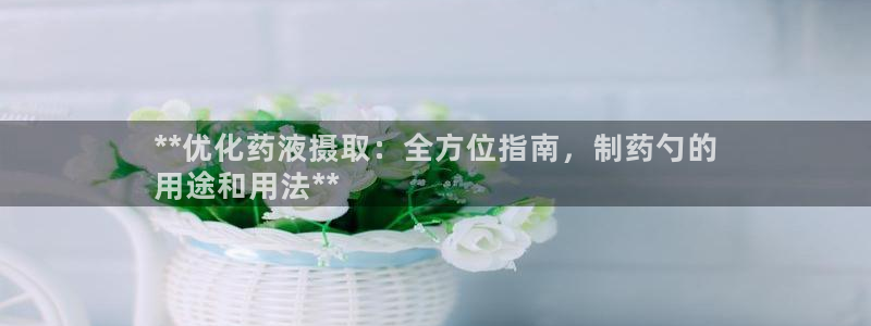 九游会老哥俱乐部官网：**优化药液摄取：全方位指南，制药勺的
用途和用法**